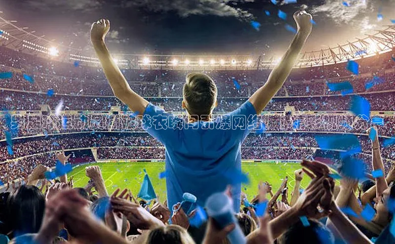 球速体育网页版登陆入口巴美列捷福男足球运动员撕破球衣瞬间引爆网络！| 精彩视频分享