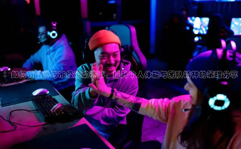 ：如何有效参与市级运动赛事，提升个人体能与团队精神的策略分享