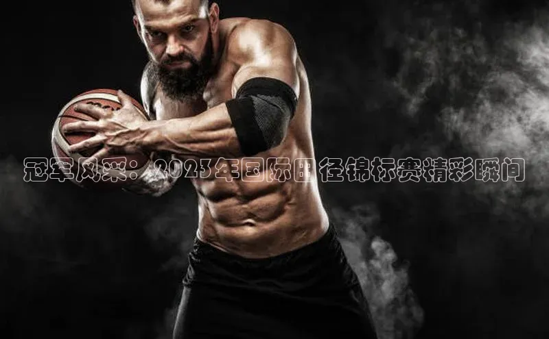 冠军风采：2023年国际田径锦标赛精彩瞬间